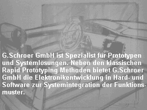 G.Schroer GmbH ist Spezialist f�r Prototypen
und Systeml�sungen. Neben den klassischen
Rapid Prototyping Methoden bietet G.Schroer
GmbH die Elektronikentwicklung in Hard- und 
Software zur Systemintegration der Funktions-
muster.